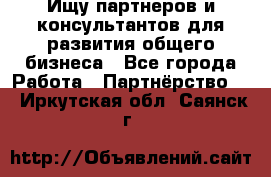 Ищу партнеров и консультантов для развития общего бизнеса - Все города Работа » Партнёрство   . Иркутская обл.,Саянск г.